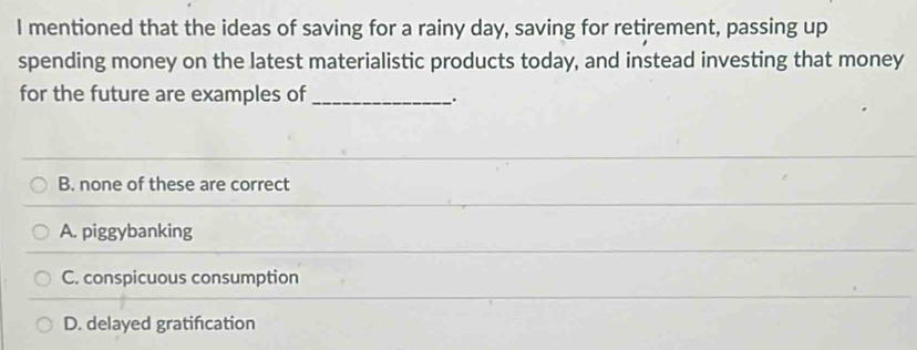 mentioned that the ideas of saving for a rainy day, saving for retirement, passing up
spending money on the latest materialistic products today, and instead investing that money
for the future are examples of _.
B. none of these are correct
A. piggybanking
C. conspicuous consumption
D. delayed gratifcation