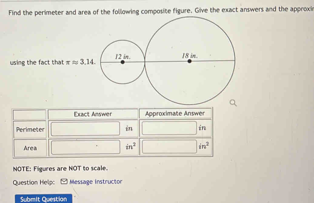 Find the perimeter and area of the following composite figure. Give the exact answers and the approxir 
using the fact that π approx 3.14. 
Exact Answer Approximate Answer 
Perimeter in in 
Area □ in^2 in^2
NOTE: Figures are NOT to scale. 
Question Help: Message instructor 
Submit Question