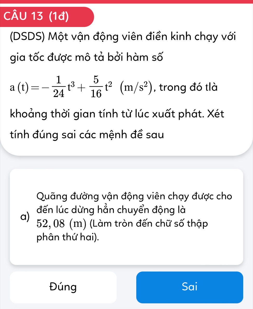 (1đ)
(DSDS) Một vận động viên điền kinh chạy với
gia tốc được mô tả bởi hàm số
a(t)=- 1/24 t^3+ 5/16 t^2(m/s^2) , trong đó tlà
khoảng thời gian tính từ lúc xuất phát. Xét
tính đúng sai các mệnh đề sau
Quãng đường vận động viên chạy được cho
đến lúc dừng hẳn chuyển động là
a)
52, 08 (m) (Làm tròn đến chữ số thập
phân thứ hai).
Đúng Sai