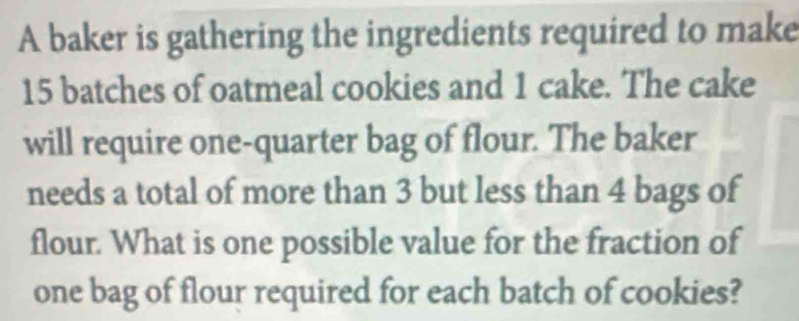 A baker is gathering the ingredients required to make
15 batches of oatmeal cookies and 1 cake. The cake 
will require one-quarter bag of flour. The baker 
needs a total of more than 3 but less than 4 bags of 
flour. What is one possible value for the fraction of 
one bag of flour required for each batch of cookies?