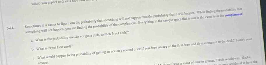 would you expect to draw a face c a
5 -24. Sometimes it is easier to figure out the probability that something will not happen than the probability that it will happen. When finding the probability that 
something will not happen, you are finding the probability of the complement. Everything in the sample space that is not in the event is in the complement 
a. What is the probability you do not get a club, written P (not club)? 
b. What is P (not face card)? 
c. What would happen to the probability of getting an ace on a second draw if you draw an ace on the first draw and do not return it to the deck? Justify your 
answer. 
card with a value of nine or greater, Travis would win. (Jacks, 
are considered to have the