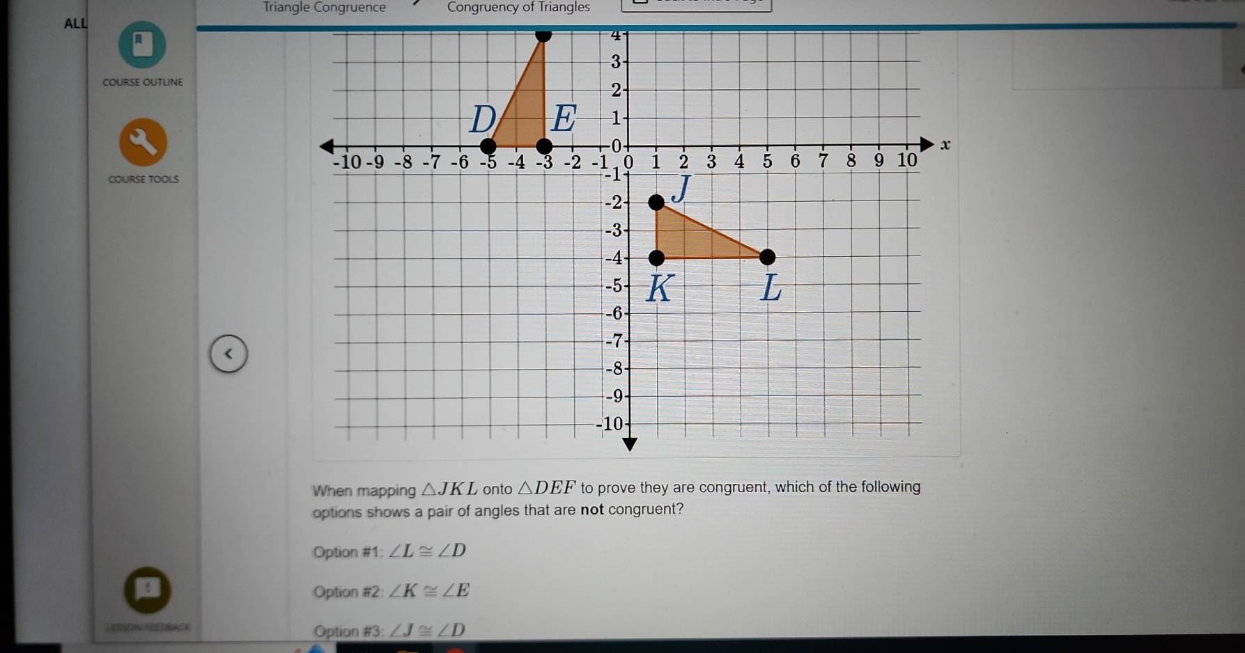 Triangle Congruence Congruency of Triangles
ALL
COURSE OUTLINE
COURSE TOOLS
<
When mapping  △ JKL onto △ DEF to prove they are congruent, which of the following
options shows a pair of angles that are not congruent?
Option # 1:∠ L≌ ∠ D
Option # 2:∠ K≌ ∠ E
LESSON FEEDBACK Option # 3:∠ J≌ ∠ D