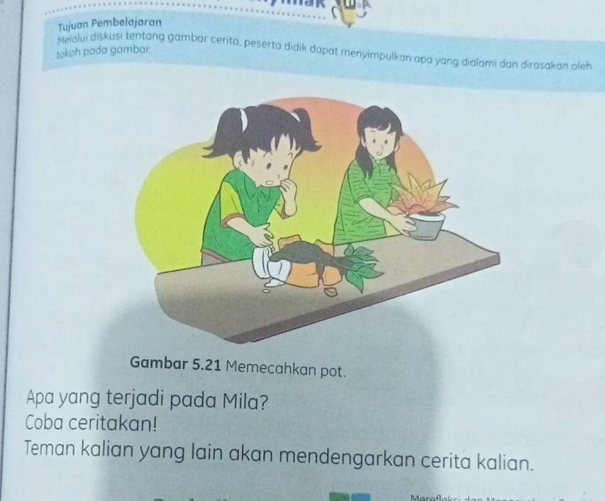 Tujuan Pembelajaran 
tokoh pada gambar. 
Melalui diskusi tentang gambar cerita, peserta didik dapat menyimpulkan apa yang dialami dan dirasakan aleh 
Gambar 5.21 Memecahkan pot. 
Apa yang terjadi pada Mila? 
Coba ceritakan! 
Teman kalian yang lain akan mendengarkan cerita kalian.