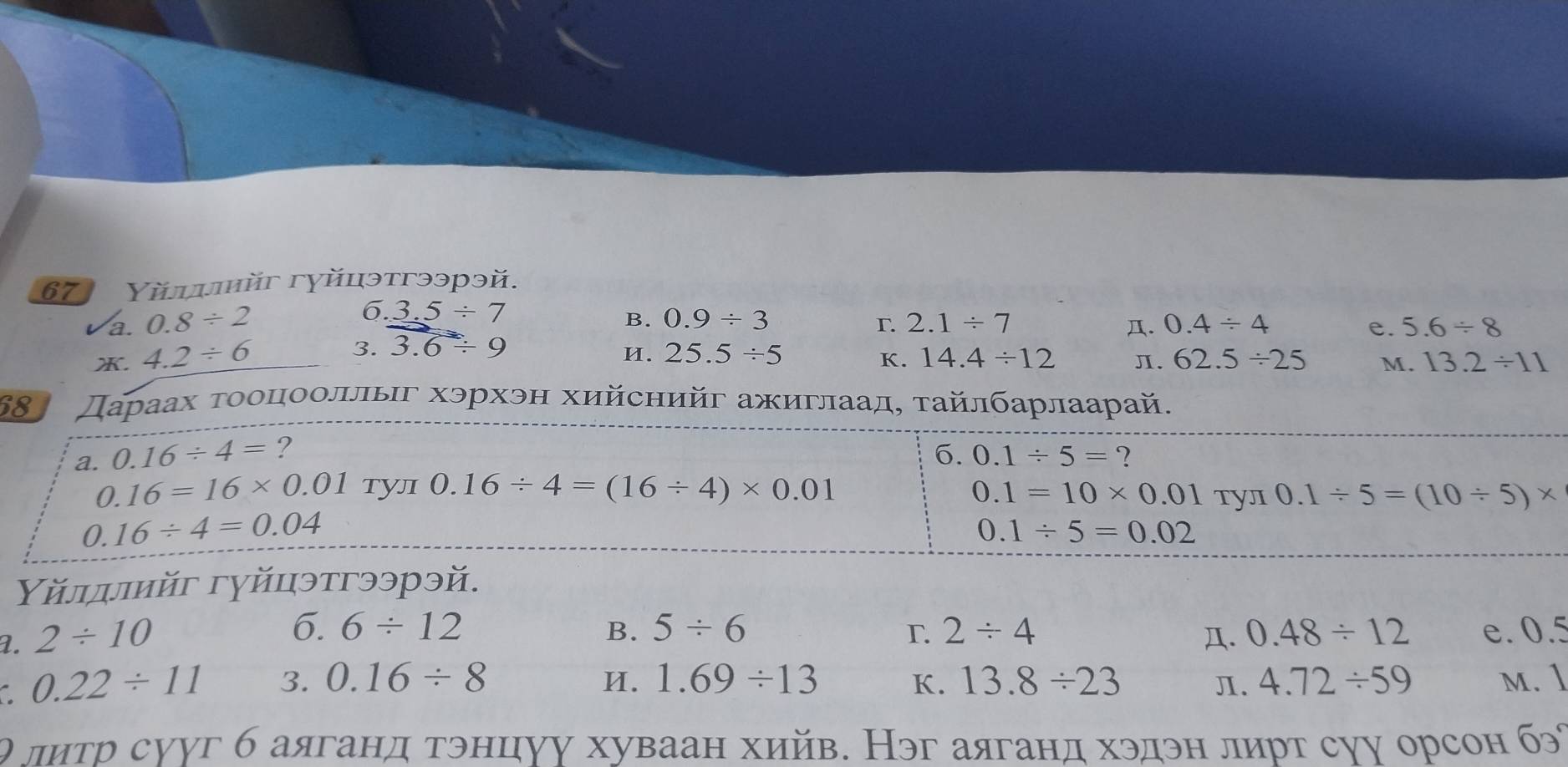 Yйψιйг гуйцэтгээрэй.
6.3.5/ 7
B. 0.9/ 3
r.
a. 0.8/ 2 2.1/ 7 . 0.4/ 4 e. 5.6/ 8 . 4.2/ 6
И.
3. 3.6/ 9 25.5/ 5 62.5/ 25 M. 13.2/ 11
K. 14.4/ 12 Л.
68 Дараах τооцооллыг хэрхэн хийснийг ажиглаад, τайлбарлаарай.
a. 0.16/ 4= ? 6. 0.1/ 5= ?
0.16=16* 0.01 TYл 0.16/ 4=(16/ 4)* 0.01 0.1=10* 0.01 TYл 0.1/ 5=(10/ 5)*
0.16/ 4=0.04
0.1/ 5=0.02
Υйлдлийг гуйцэтгээрэй.
6. 6/ 12 B. 5/ 6 2/ 4
T.
a. 2/ 10 . 0.48/ 12 e. 0.5
0.22/ 11 3. 0.16/ 8 И. 1.69/ 13 K. 13.8/ 23 π. 4.72/ 59 M. 1
θ литр сууг б аяганд тэнцуу хуваан хийв. Нэг аяганд хэдэн лирт суу орсон б°