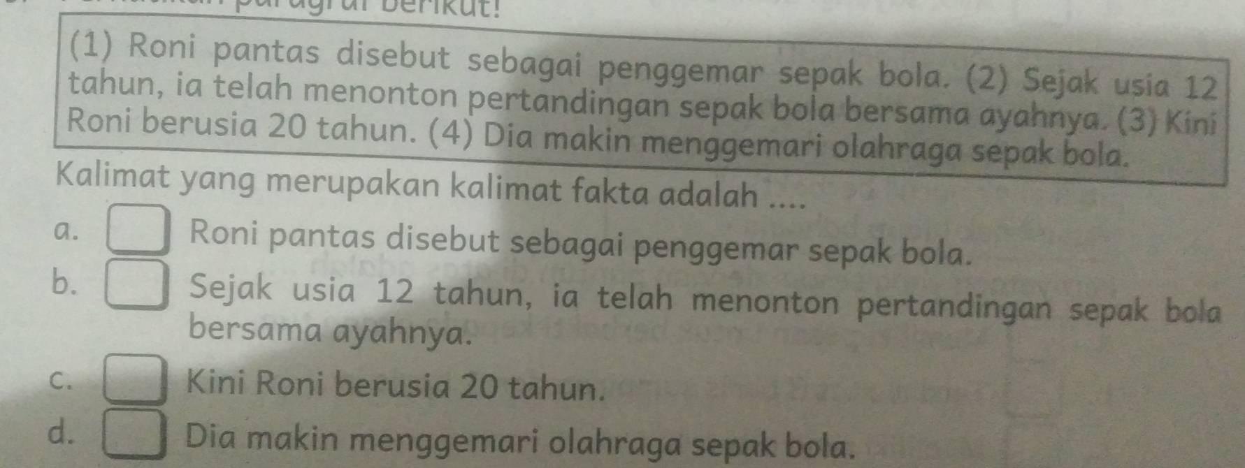 Derikut!
(1) Roni pantas disebut sebagai penggemar sepak bola. (2) Sejak usia 12
tahun, ia telah menonton pertandingan sepak bola bersama ayahnya. (3) Kini
Roni berusia 20 tahun. (4) Dia makin menggemari olahraga sepak bola.
Kalimat yang merupakan kalimat fakta adalah ....
a. □ Roni pantas disebut sebagai penggemar sepak bola.
b. □ Sejak usia 12 tahun, ia telah menonton pertandingan sepak bola
bersama ayahnya.
C. □ Kini Roni berusia 20 tahun.
d. □ Dia makin menggemari olahraga sepak bola.