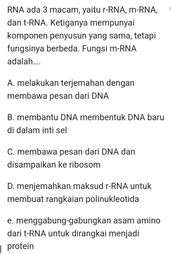 RNA ada 3 macam, yaitu r-RNA, m-RNA,
dan t-RNA. Ketiganya mempunyai
komponen penyusun yang sama, tetapi
fungsinya berbeda. Fungsi m-RNA
adalah....
A. melakukan terjemahan dengan
membawa pesan dari DNA
B. membantu DNA membentuk DNA baru
di dalam inti sel
C. membawa pesan dari DNA dan
disampaikan ke ribosom
D. menjemahkan maksud r-RNA untuk
membuat rangkaian polinukleotida
e. menggabung-gabungkan asam amino
dari t-RNA untuk dirangkai menjadi
protein