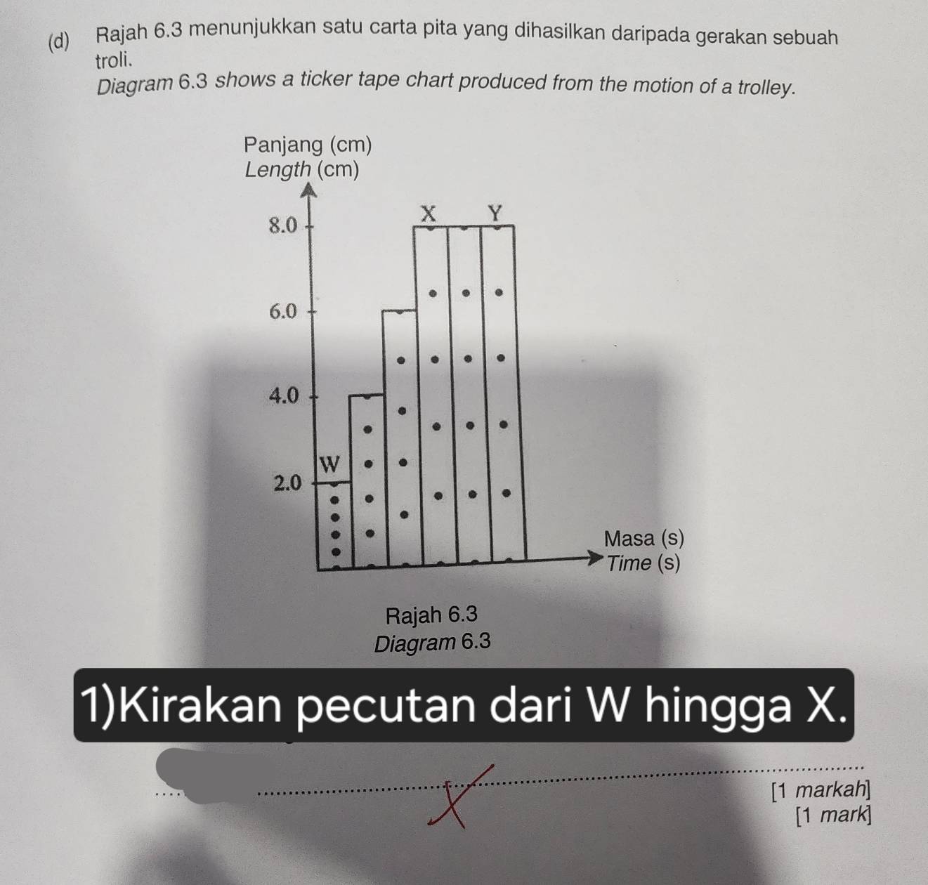 Rajah 6.3 menunjukkan satu carta pita yang dihasilkan daripada gerakan sebuah 
troli. 
Diagram 6.3 shows a ticker tape chart produced from the motion of a trolley. 
Rajah 6.3 
Diagram 6.3 
1)Kirakan pecutan dari W hingga X. 
[1 markah] 
[1 mark]