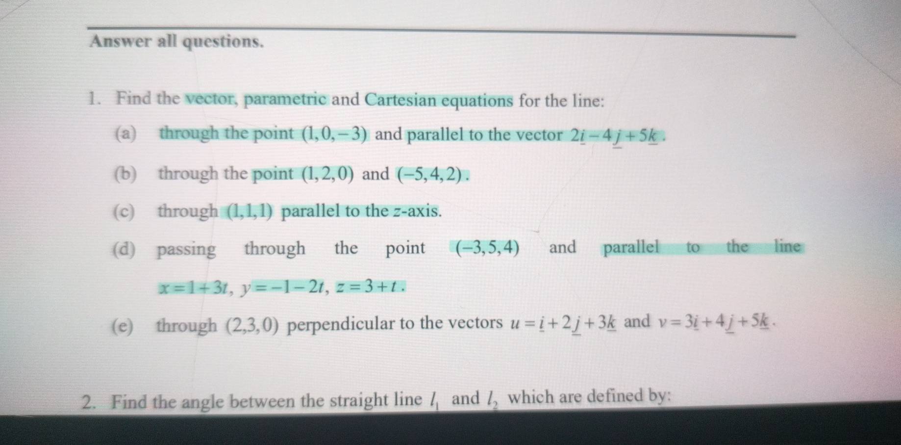 Answer all questions. 
1. Find the vector, parametric and Cartesian equations for the line: 
(a) through the point (1,0,-3) and parallel to the vector 2_ i-4j+5_ k. 
(b) through the point (1,2,0) and (-5,4,2). 
(c) through (1,1,1) parallel to the z -axis. 
(d) passing through the point (-3,5,4) and parallel to the line
x=1+3t, y=-1-2t, z=3+t. 
(e) through (2,3,0) perpendicular to the vectors u=_ i+2_ j+3_ k and v=3_ i+4_ j+5_ k. 
2. Find the angle between the straight line l_1 and l_2 which are defined by: