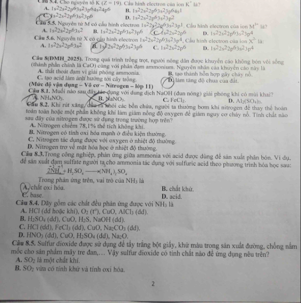 Ch 5.4. Cho nguyên tô K(Z=19). Cầu hình electron của ion K° là?
A. 1s^22s^22p^63s^23p^64s^24p^6 B. 1s^22s^22p^63s^23p^64s^1
C. s^22s^22p^63s^23p^6 D. 1s^22s^22p^63s^23p^2
Cầu 5.5. Nguyên tử M có cầu hình electron 1s^22s^22p^63s^23p^1. Cầu hình electron của ion M^(3+) lù?
A. 1s^22s^22p^63s^2 B. 1s^22s^22p^63s^23p^6 C 4s^22s^22p^6 D. 1s^22s^22p^63s^23p^4
Câu 5.6, Nguyễn từ X có cầu hình electron 1s^22s^22p^63s^23p^4 Cầu hình electron của ion x^2 là:
A. 1s^22s^22p^63s^2 B. 15 I=2 2s^22p^63s^23p^6 C. 1s^22s^22p^6 D. 1s^22s^22p^63s^23p^4
Câu 8(ĐMH_2025). Trong quá trình trồng trọt, người nông dân được khuyển cáo không bón vôi sống
(thành phần chính là CaO) cũng với phân đạm ammonium. Nguyên nhân cảa khuyên cáo này là
A. thất thoát đạm vì giải phóng ammonia. B. tạo thành hỗn hợp gây cháy nổ.
C. tạo acid lâm ảnh hưởng tới cây trồng. Dộ làm tăng độ chua của đất.
(Mức độ vận dụng -Vhat 0csigma -N itroger -10p11)
Cầu 8.1. Muối nào sau đây tác dụng với dung dịch NaOH (dun nóng) giải phóng khi có mùi khai?
A. NH_4NO_3. aNO_3. C. FeCl_2. D. Al_2(SO_4)_3.
Cầu 8.2. Khỉ rút xăng, dầu rã khỏi các bồn chứa, người ta thường bơm khí nitrogen để thay thể hoàn
toàn toàn hoặc một phần không khí làm giám nồng độ oxygen để giám nguy cơ cháy nổ. Tính chất nào
sau đây của nitrogen được sử dụng trong trường hợp trên?
A. Nitrogen chiếm 78,1% thể tích không khí.
B. Nitrogen có tính oxi hóa mạnh ở điều kiện thường.
C. Nitrogen tác dụng được với oxygen ở nhiệt độ thường.
D. Nitrogen trơ về mặt hóa học ở nhiệt độ thường.
Câu 8.3.Trong công nghiệp, phản ứng giữa ammonia với acid được dùng để sản xuất phân bón. Vi dụ,
đễ sản xuất đạm sulfate người ta cho ammonia tác dụng với sulfuric acid theo phương trình hóa học sau:
2NH_4+H_2SO_4to (NH_4)_2SO_4
Trong phản ứng trên, vai trò của NH_3 là
A chất oxi hóa. B. chất khử.
C. base. D. acid.
Câu 8.4. Dãy gồm các chất đều phản ứng được với NH_3 là
A. HCl (dd hoặc khí), O_2(t^0) , CuO, AICl_3(dd).
B. H_2SO_4(dd),CuO,H_2S, NaOH (dd).
C. HCl(dd),FeCl_3(dd),CuO,Na_2CO_3(dd).
D. HNO_3(dd),CuO,H_2SO_4(dd),Na_2O.
Câu 8.5. Sulfur dioxide được sử dụng để tầy trắng bột giấy, khử màu trong sản xuất đường, chống nấm
mốc cho sản phẩm mây tre đan,.. Vậy sulfur dioxide có tính chất nào đề ứng dụng nêu trên?
A. SO_2 là một chất khí.
B. SO_2 vừa có tính khử và tính oxi hóa.
2