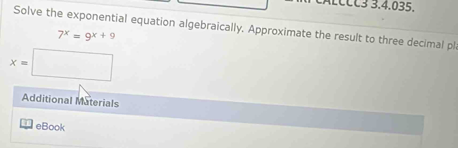 ALCCC3 3.4.035. 
Solve the exponential equation algebraically. Approximate the result to three decimal pl
7^x=9^(x+9)
x=□
Additional Materials 
eBook