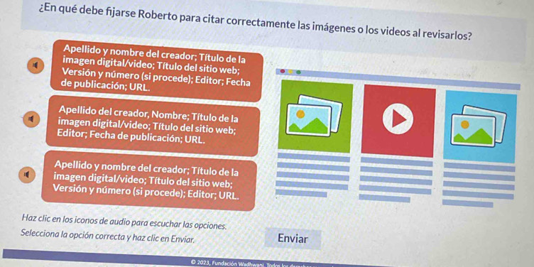 ¿En qué debe fjarse Roberto para citar correctamente las imágenes o los videos al revisarlos?
Apellido y nombre del creador; Título de la
imagen digital/video; Título del sitio web;
Versión y número (si procede); Editor; Fecha
de publicación; URL.
Apellido del creador, Nombre; Título de la
imagen digital/video; Título del sitio web;
Editor; Fecha de publicación; URL.
Apellido y nombre del creador; Título de la
imagen digital/video; Título del sitio web;
Versión y número (si procede); Editor; URL.
Haz clic en los iconos de audio para escuchar las opciones.
Selecciona la opción correcta y haz clic en Enviar. Enviar
O 2023, Fundación Wadhwani. Todna a