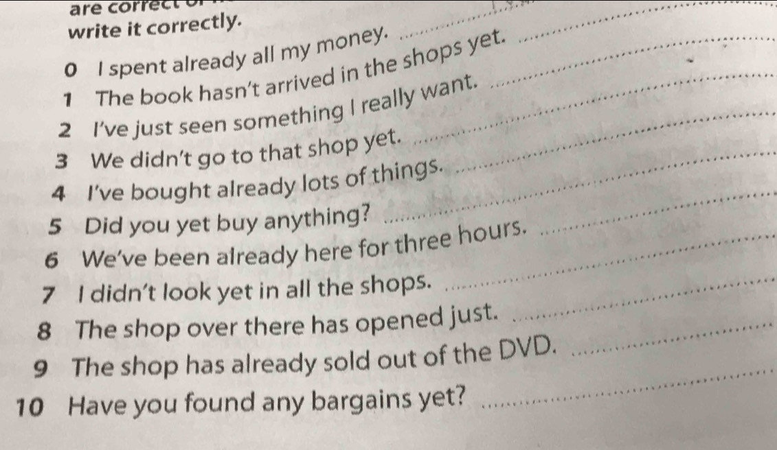 write it correctly. 
__ 
0 I spent already all my money. 
1 The book hasn't arrived in the shops yet. 
2 I've just seen something I really want. 
3 We didn't go to that shop yet. 
4 I've bought already lots of things. 
5 Did you yet buy anything? 
_ 
6 We've been already here for three hours. 
7 I didn't look yet in all the shops._ 
8 The shop over there has opened just._ 
9 The shop has already sold out of the DVD. 
10 Have you found any bargains yet? 
_