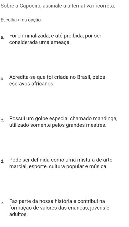 Sobre a Capoeira, assinale a alternativa incorreta:
Escolha uma opção:
a. Foi criminalizada, e até proibida, por ser
considerada uma ameaça.
b. Acredita-se que foi criada no Brasil, pelos
escravos africanos.
c. Possui um golpe especial chamado mandinga,
utilizado somente pelos grandes mestres.
d. Pode ser definida como uma mistura de arte
marcial, esporte, cultura popular e música.
e. Faz parte da nossa história e contribui na
formação de valores das crianças, jovens e
adultos.