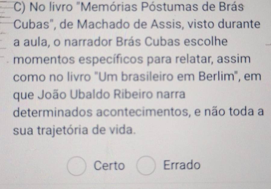 No livro "Memórias Póstumas de Brás
Cubas", de Machado de Assis, visto durante
a aula, o narrador Brás Cubas escolhe
momentos específicos para relatar, assim
como no livro "Um brasileiro em Berlim", em
que João Ubaldo Ribeiro narra
determinados acontecimentos, e não toda a
sua trajetória de vida.
Certo Errado