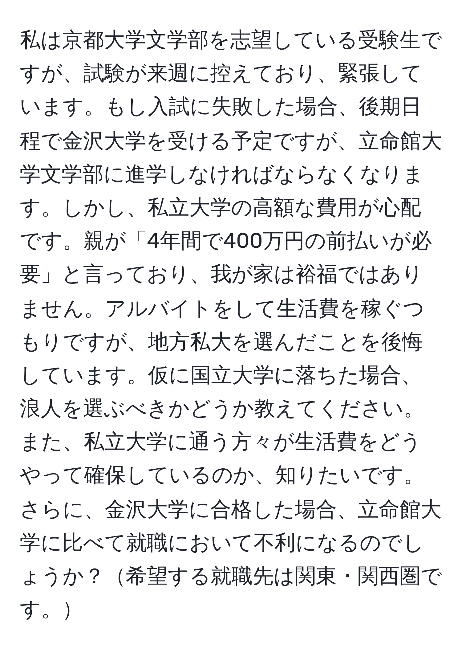 私は京都大学文学部を志望している受験生ですが、試験が来週に控えており、緊張しています。もし入試に失敗した場合、後期日程で金沢大学を受ける予定ですが、立命館大学文学部に進学しなければならなくなります。しかし、私立大学の高額な費用が心配です。親が「4年間で400万円の前払いが必要」と言っており、我が家は裕福ではありません。アルバイトをして生活費を稼ぐつもりですが、地方私大を選んだことを後悔しています。仮に国立大学に落ちた場合、浪人を選ぶべきかどうか教えてください。また、私立大学に通う方々が生活費をどうやって確保しているのか、知りたいです。さらに、金沢大学に合格した場合、立命館大学に比べて就職において不利になるのでしょうか？希望する就職先は関東・関西圏です。