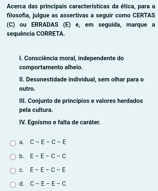 Acerca das principais características da ética, para a
filosofia, julgue as assertivas a seguir como CERTAS
(C) ou ERRADAS (E) e, em seguida, marque a
sequência CORRETA.
I. Consciência moral, independente do
comportamento alheio.
II. Desonestidade individual, sem olhar para o
outro.
III. Conjunto de princípios e valores herdados
pela cultura.
IV. Egoísmo e falta de caráter.
a. C-E-C-E
b. E-E-C-C
C. E-E-C-E
d. C-E-E-C