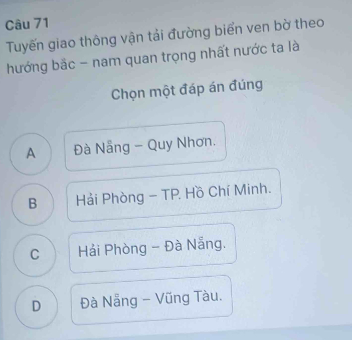 Tuyến giao thông vận tải đường biển ven bờ theo
hướng bắc - nam quan trọng nhất nước ta là
Chọn một đáp án đúng
A Đà Nẵng - Quy Nhơn.
B Hải Phòng - TP. Hồ Chí Minh.
C Hải Phòng - Đà Nẵng.
D Đà Nẵng - Vũng Tàu.