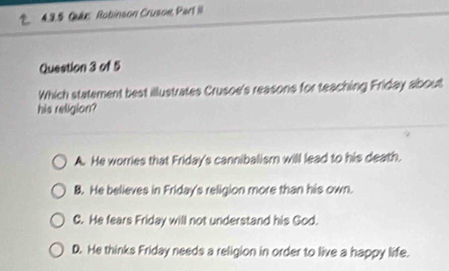 Cuae Robinson Crusoe, Part I
Question 3 of 5
Which statement best illustrates Crusoe's reasons for teaching Friday about
his religion?
A. He worries that Friday's cannibalism will lead to his death.
B. He believes in Friday's religion more than his own.
C. He fears Friday will not understand his God.
D. He thinks Friday needs a religion in order to live a happy life.