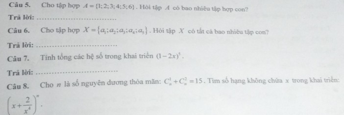 Cho tập hợp A= 1;2;3;4;5;6. Hỏi tập A cỏ bao nhiêu tập hợp con? 
Trã lời:_ 
Câu 6. Cho tập hợp X= a_1;a_2;a_3;a_4;a_5. Hỏi tập X có tất cả bao nhiêu tập con? 
Trã lời:_ 
Câu 7. Tính tổng các hệ số trong khai triển (1-2x)^5. 
Trã lời: 
_ 
Câu 8. Cho n là số nguyên dương thỏa mãn: C_n^(1+C_n^2=15. Tìm số hạng không chứa x trong khai triển:
(x+frac 2)x^4)^n.