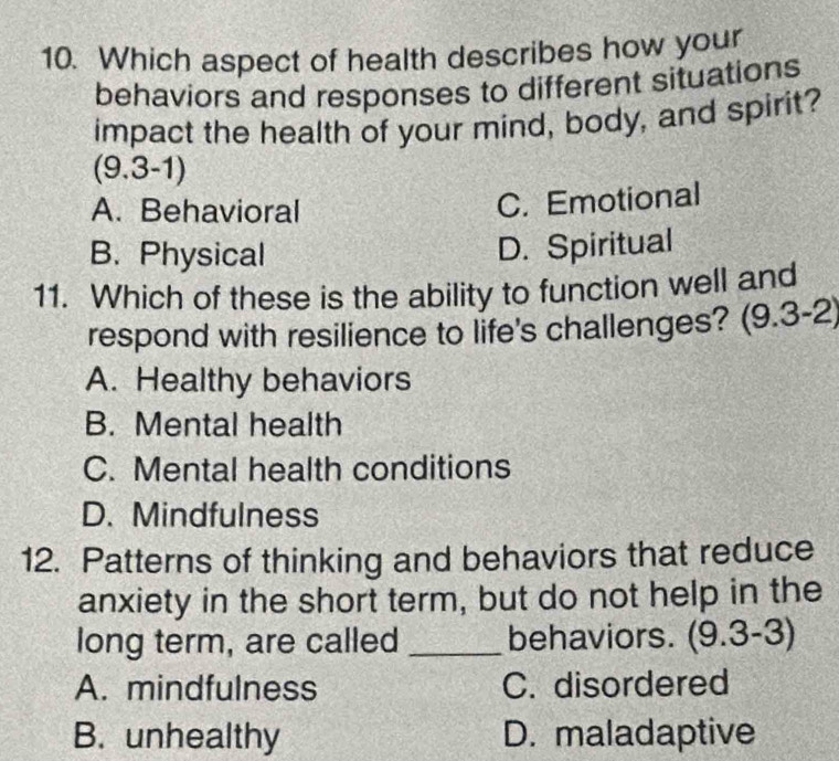 Which aspect of health describes how your
behaviors and responses to different situations
impact the health of your mind, body, and spirit?
(9.3-1)
A. Behavioral
C. Emotional
B. Physical D. Spiritual
11. Which of these is the ability to function well and
respond with resilience to life's challenges? (9.3-2)
A. Healthy behaviors
B. Mental health
C. Mental health conditions
D. Mindfulness
12. Patterns of thinking and behaviors that reduce
anxiety in the short term, but do not help in the
long term, are called _behaviors. (9.3-3)
A. mindfulness C. disordered
B. unhealthy D. maladaptive