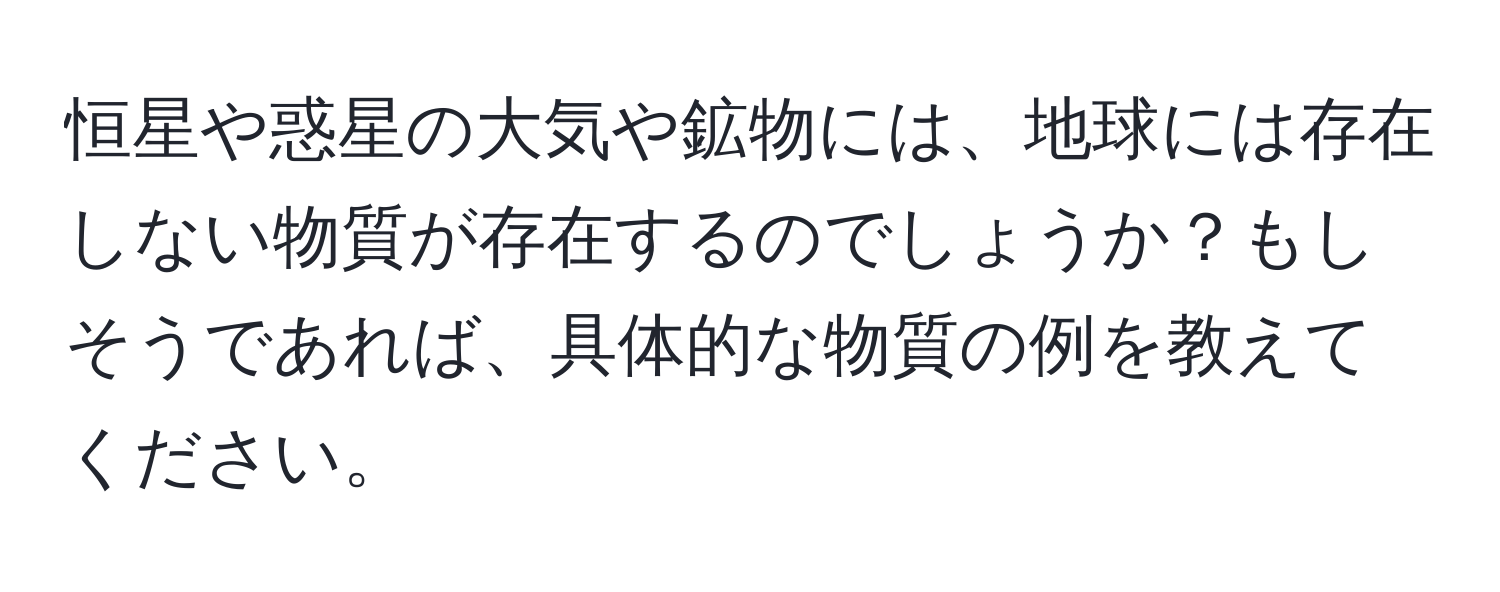 恒星や惑星の大気や鉱物には、地球には存在しない物質が存在するのでしょうか？もしそうであれば、具体的な物質の例を教えてください。