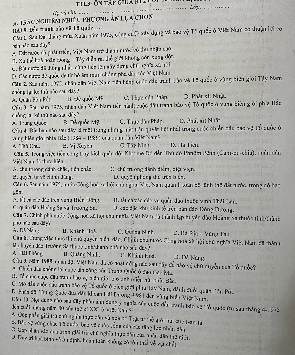 TL3: Ôn Tập GIUa kI 2 lới 11m
_Lớp:_
*  Họ và tên:
A. trác nghiệm nhiều phương án lựa chọn
BÀI 9. Đấu tranh bảo vệ Tổ quốc....
Câu 1. Sau Đại thắng mùa Xuân năm 1975, công cuộc xây dựng và bảo vệ Tổ quốc ở Việt Nam có thuận lợi cơ
bản nào sau đây?
A. Đất nước đã phát triển, Việt Nam trở thành nước có thu nhập cao.
B. Xu thế hoà hoãn Đông - Tây diễn ra, thế giới không còn xung đột.
C. Đất nước đã thống nhất, cùng tiến lên xây dựng chủ nghĩa xã hội.
D. Các nước đế quốc đã từ bỏ âm mưu chống phá dân tộc Việt Nam.
Câu 2. Sau năm 1975, nhân dân Việt Nam tiến hành cuộc đấu tranh bảo vệ Tổ quốc ở vùng biên giới Tây Nam
chống lại kẻ thù nào sau đây?
A. Quân Pôn Pốt. B. Đế quốc Mỹ. C. Thực dân Pháp. D. Phát xít Nhật.
Câu 3. Sau năm 1975, nhân dân Việt Nam tiến hành cuộc đấu tranh bảo vệ Tổ quốc ở vùng biên giới phía Bắc
chống lại kẻ thù nào sau đây?
A. Trung Quốc. B. Đế quốc Mỹ. C. Thực dân Pháp. D. Phát xít Nhật.
Câu 4. Địa bàn nào sau đây là một trong những mặt trận quyết liệt nhất trong cuộc chiến đấu bảo vệ Tổ quốc ở
vùng biên giới phía Bắc (1984 - 1989) của quân dân Việt Nam?
A. Thổ Chu. B. Vị Xuyên. C. Tây Ninh. D. Hà Tiên.
Câu 5. Trong việc tiến công truy kích quân đội Khợ-me Đỏ đến Thủ đô Phnôm Pênh (Cam-pu-chia), quân dân
Việt Nam đã thực hiện
A. chủ trương đánh chắc, tiến chắc. C. chủ trương đánh điểm, diệt viện.
B. quyền tự vệ chính đáng. D. quyền phòng thủ trên biển.
Câu 6. Sau năm 1975, nước Cộng hoà xã hội chủ nghĩa Việt Nam quản lí toàn bộ lãnh thổ đất nước, trong đó bao
gồm
A. tất cả các đảo trên vùng Biển Đông.  B. tất cả các đảo và quần đảo thuộc vịnh Thái Lan.
C. quần đảo Hoàng Sa và Trường Sa. D. các đặc khu kinh tế trên bán đảo Đông Dương.
Câu 7. Chính phủ nước Cộng hoà xã hội chủ nghĩa Việt Nam đã thành lập huyện đảo Hoàng Sa thuộc tỉnh/thành
phố nào sau đây?
A. Đà Nẵng.  B. Khánh Hoà. C. Quảng Ninh.  D. Bà Rịa - Vũng Tàu.
Câu 8. Trong việc thực thi chủ quyền biển, đảo, Chính phủ nước Cộng hoà xã hội chủ nghĩa Việt Nam đã thành
lập huyện đảo Trường Sa thuộc tinh/thành phố nào sau đây?
A. Hải Phòng. B. Quảng Ninh. C. Khánh Hoà. D. Đà Nẵng.
Câu 9. Năm 1988, quân đội Việt Nam đã có hoạt động nào sau đây để bảo vệ chủ quyền của That O quốc?
A. Chiến đấu chống lại cuộc tấn công của Trung Quốc ở đảo Gạc Ma.
B. Tổ chức cuộc đấu tranh bảo vệ biên giới ở 6 tỉnh miền núi phía Bắc.
C. Mở đầu cuộc đầu tranh bảo vệ Tổ quốc ở biên giới phía Tây Nam, đánh đuổi quân Pôn Pốt.
D. Phản đối Trung Quốc đưa dàn khoan Hải Dương + 981 đến vùng biển Việt Nam.
Câu 10. Nội dung nào sau đây phản ánh đúng ý nghĩa của cuộc đấu tranh bảo vệ Tổ quốc (từ sau tháng 4-1975
đến cuối những năm 80 của thế kỉ XX) ở Việt Nam? 
A. Góp phần giải trừ chủ nghĩa thực dân và xoá bỏ Trật tự thế giới hai cực I-an-ta.
B. Bảo vệ vững chắc Tổ quốc, bảo vệ cuộc sống của các tầng lớp nhân dân.
C. Góp phần vào quá trình giải trừ chủ nghĩa thực dân của nhân dân thế giới.
D. Duy trì hoà bình và ổn định, hoàn toàn không có tồn thất về vật chất.