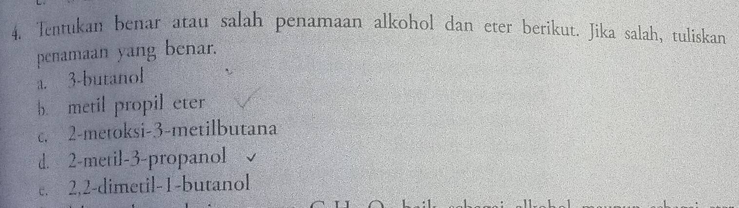 Tentukan benar atau salah penamaan alkohol dan eter berikut. Jika salah, tuliskan
penamaan yang benar.
a. 3 -butanol
b. metil propil eter
c. 2 -metoksi- 3 -metilbutana
d. 2 -metil -3 -propanol
c. 2, 2 -dimetil- 1 -butanol