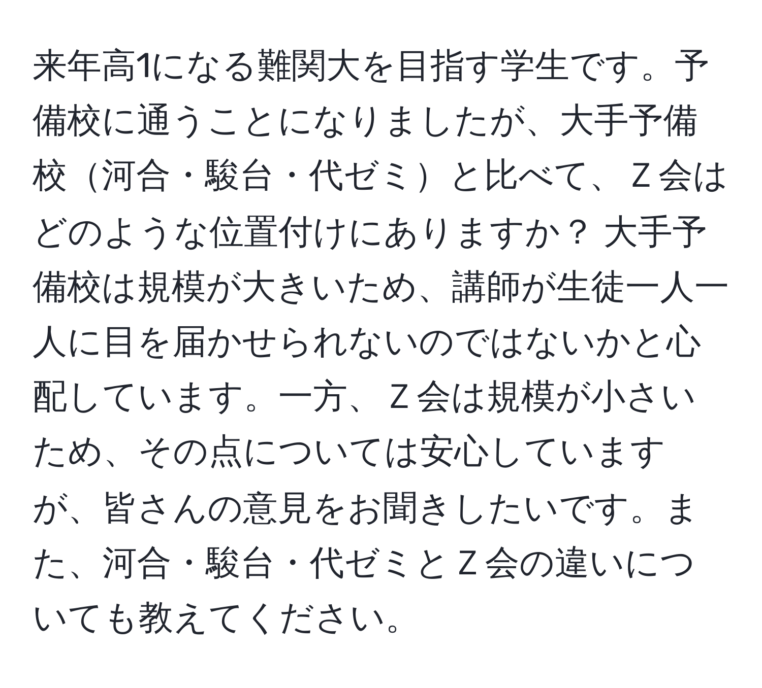 来年高1になる難関大を目指す学生です。予備校に通うことになりましたが、大手予備校河合・駿台・代ゼミと比べて、Ｚ会はどのような位置付けにありますか？ 大手予備校は規模が大きいため、講師が生徒一人一人に目を届かせられないのではないかと心配しています。一方、Ｚ会は規模が小さいため、その点については安心していますが、皆さんの意見をお聞きしたいです。また、河合・駿台・代ゼミとＺ会の違いについても教えてください。