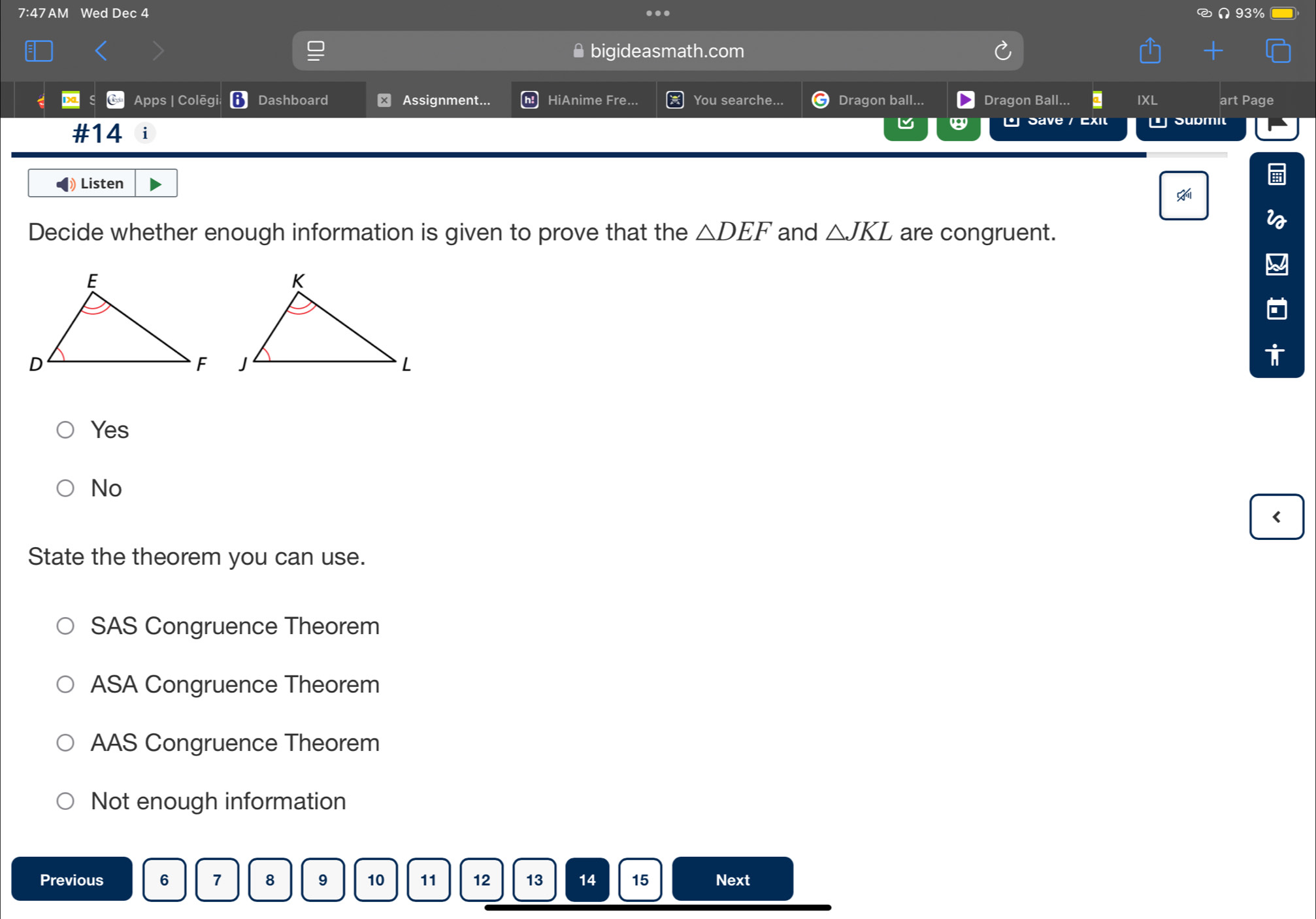 7:47 AM Wed Dec 4 ∩ 93%
≌bigideasmath.com
Apps | Colēgi Dashboard ⊥ Assignment... HiAnime Fre... You searche... Dragon ball.. Dragon Ball... a IXL art Page

#14 i L Save / Exit Sußmit
Listen
Decide whether enough information is given to prove that the △ DEF and △ JKL are congruent.
Yes
No
<
State the theorem you can use.
 SAS Congruence Theorem
ASA Congruence Theorem
AAS Congruence Theorem
Not enough information
Previous 6 7 8 9 10 11 12 13 14 15 Next