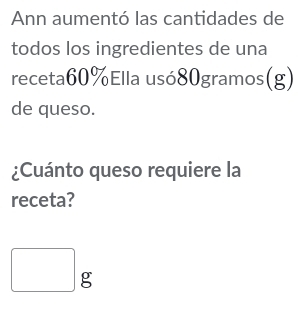 Ann aumentó las cantidades de 
todos los ingredientes de una 
receta60%Ella usó80gramos(g) 
de queso. 
¿Cuánto queso requiere la 
receta?
□ g