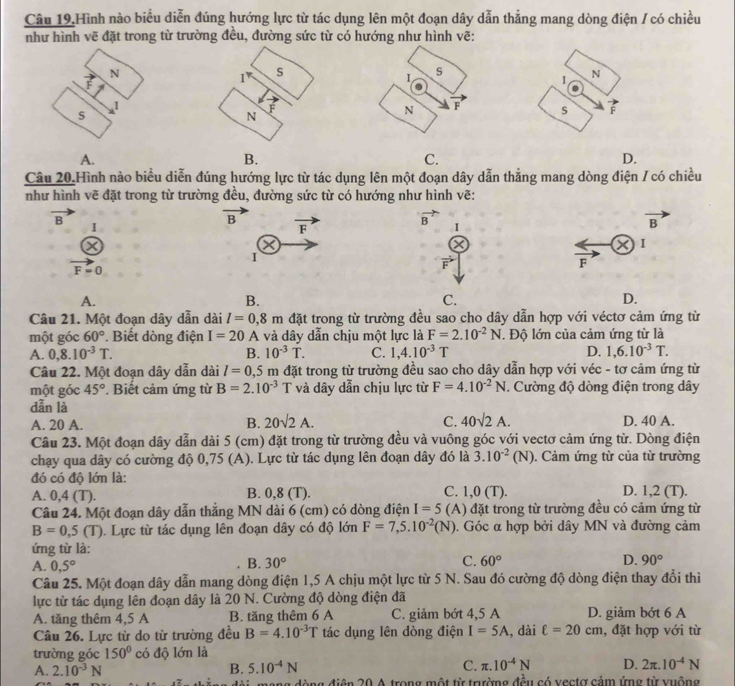 Câu 19.Hình nào biểu diễn đúng hướng lực từ tác dụng lên một đoạn dây dẫn thẳng mang dòng điện / có chiều
như hình vẽ đặt trong từ trường đều, đường sức từ có hướng như hình vẽ:
N
I
S
N
A.
B.
C.
D.
Câu 20.Hình nào biểu diễn đúng hướng lực từ tác dụng lên một đoạn dây dẫn thẳng mang dòng điện / có chiều
như hình vẽ đặt trong từ trường đều, đường sức từ có hướng như hình vẽ:
overline B
B overline F
vector B
D I
I
vector B
I
vector F=0
I
vector F
F
A.
B.
C.
D.
Câu 21. Một đoạn dây dẫn dài l=0,8m đặt trong từ trường đều sao cho dây dẫn hợp với véctơ cảm ứng từ
một góc 60°. Biết dòng điện I=20 A và dây dẫn chịu một lực là F=2.10^(-2)N T Độ lớn của cảm ứng từ là
A. 0,8.10^(-3)T. B. 10^(-3)T. C. 1,4.10^(-3)T D. 1,6.10^(-3)T.
Câu 22. Một đoạn dây dẫn dài l=0,5m đặt trong từ trường đều sao cho dây dẫn hợp với véc - tơ cảm ứng từ
một góc 45°. Biết cảm ứng từ B=2.10^(-3)T và dây dẫn chịu lực từ F=4.10^(-2)N. Cường độ dòng điện trong dây
dẫn là
A. 20 A. B. 20sqrt(2)A. C. 40sqrt(2)A. D. 40 A.
Câu 23. Một đoạn dây dẫn dài 5 (cm) đặt trong từ trường đều và vuông góc với vectơ cảm ứng từ. Dòng điện
chạy qua dây có cường độ 0,75 (A). Lực từ tác dụng lên đoạn dây đó là 3.10^(-2) (N) 0. Cảm ứng từ của từ trường
đó có độ lớn là: D. 1,2 (T).
A. 0,4 (T). B. 0,8 (T). C. 1,0 (T).
Câu 24. Một đoạn dây dẫn thẳng MN dài 6 (cm) có dòng điện I=5 (A) đặt trong từ trường đều có cảm ứng từ
B=0,5(T). Lực từ tác dụng lên đoạn dây có độ lớn F=7,5.10^(-2)(N). Góc α hợp bởi dây MN và đường cảm
ứng từ là:
A. 0,5° B. 30° C. 60° D. 90°
Câu 25. Một đoạn dây dẫn mang dòng điện 1,5 A chịu một lực từ 5 N. Sau đó cường độ dòng điện thay đổi thì
lực từ tác dụng lên đoạn dây là 20 N. Cường độ dòng điện đã
A. tăng thêm 4,5 A B. tăng thêm 6 A C. giảm bớt 4,5 A D. giảm bớt 6 A
Câu 26. Lực từ do từ trường đều B=4.10^(-3)T tác dụng lên dòng điện I=5A , dài ell =20cm , đặt hợp với từ
trường góc 150° có độ lớn là
A. 2.10^(-3)N B. 5.10^(-4)N C. π .10^(-4)N D. 2π .10^(-4)N
ng đòng điện 20 A trong một từ trường đều có vectợ cảm ứng từ vuộng