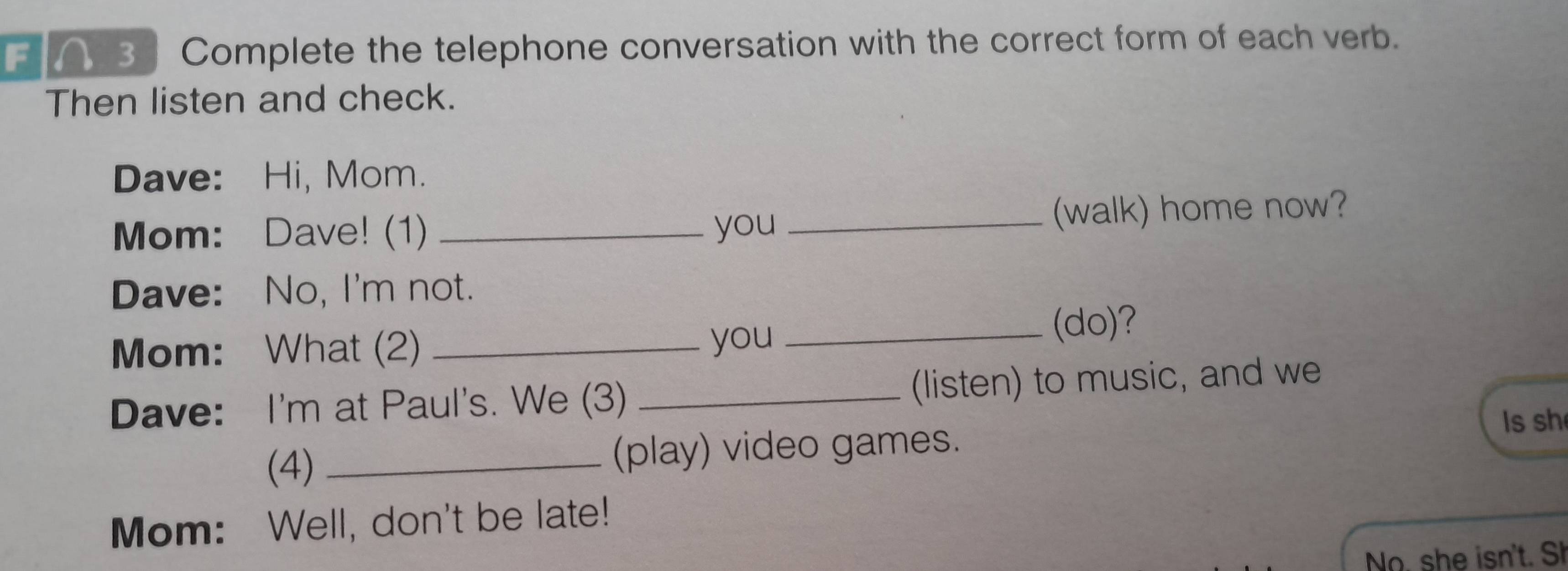 A 3 Complete the telephone conversation with the correct form of each verb. 
Then listen and check. 
Dave: Hi, Mom. 
Mom: Dave! (1) _you _(walk) home now? 
Dave: No, I'm not. 
Mom: What (2) _you _(do)? 
Dave: I'm at Paul's. We (3) _(listen) to music, and we 
Is sh 
(4) (play) video games. 
Mom: Well, don't be late! 
No. she isn't. Sh