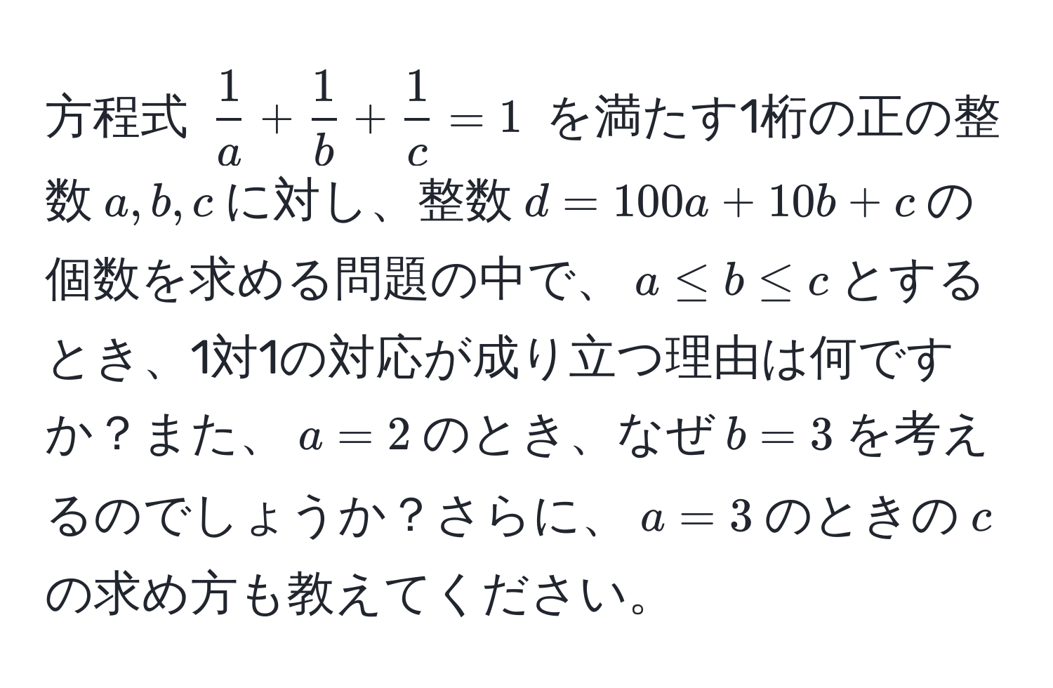 方程式 ( 1/a  +  1/b  +  1/c  = 1) を満たす1桁の正の整数(a, b, c)に対し、整数(d = 100a + 10b + c)の個数を求める問題の中で、(a ≤ b ≤ c)とするとき、1対1の対応が成り立つ理由は何ですか？また、(a=2)のとき、なぜ(b=3)を考えるのでしょうか？さらに、(a=3)のときの(c)の求め方も教えてください。