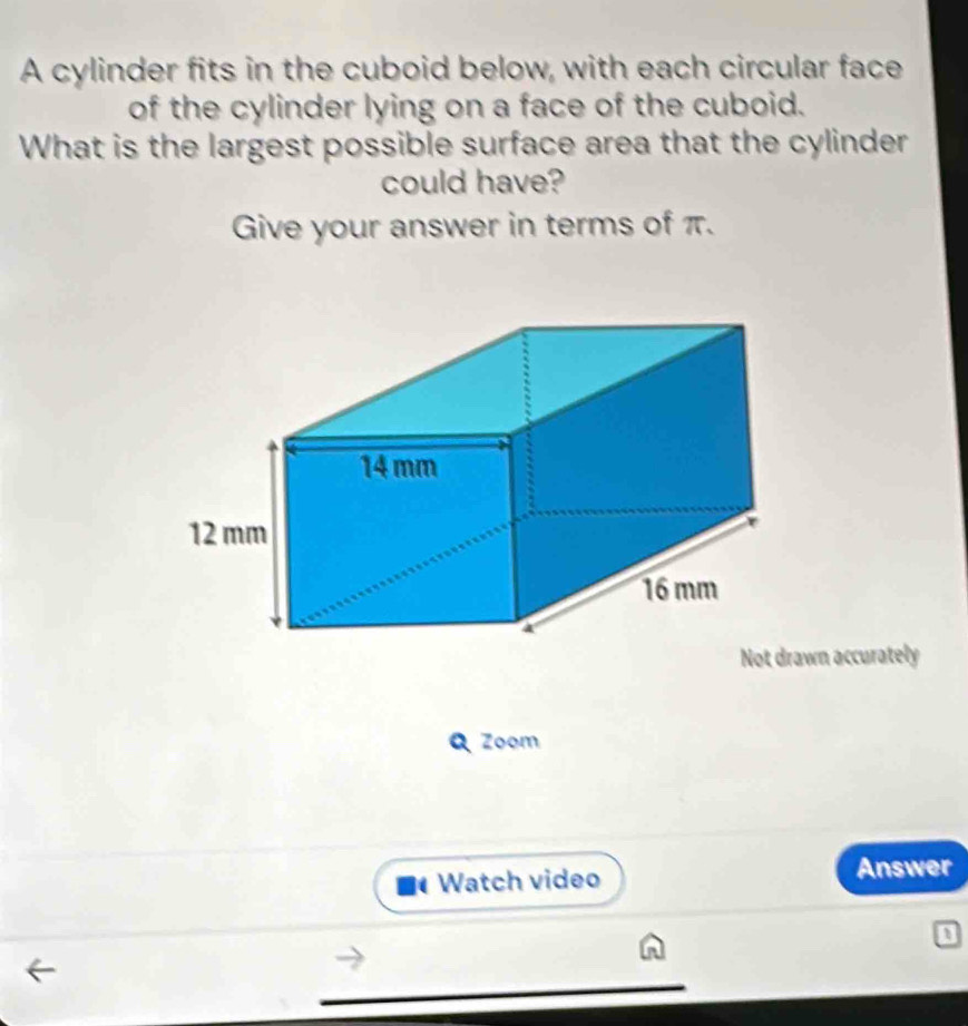 A cylinder fits in the cuboid below, with each circular face 
of the cylinder lying on a face of the cuboid. 
What is the largest possible surface area that the cylinder 
could have? 
Give your answer in terms of π. 
wn accurately 
Q Zoom 
Watch video Answer 
a