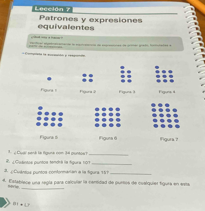 Lección 7
Patrones y expresiones
equivalentes
¿Qué voy a hacer?
partir de sucesiones Verificar algebraicamente la equivalencia de expresiones de primer grado, formuladas a
=Completa la sucesión y responde.
Figura 1 Figura 2 Figura 3 Figura 4
Figura 5 Figura 6 Figura 7
1. ¿Cuál será la figura con 34 puntos?_
2. ¿Cuántos puntos tendrá la figura 10?_
3. ¿Cuántos puntos conformarian a la figura 15?_
_
4. Establece una regla para calcular la cantidad de puntos de cualquier figura en esta
serie.
B1 ● L7