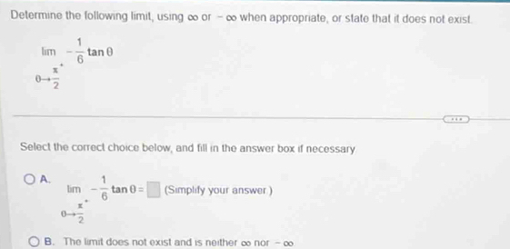 Determine the following limit, using ∞ or - ∞ when appropriate, or state that it does not exist.
limlimits _θ to frac x2^+- 1/6 tan θ 
Select the correct choice below, and fill in the answer box if necessary
A. lim _nto frac π 2^+- 1/6 tan θ =□ (Simplify your answer )
□ 
B. The limit does not exist and is neither ∞ nor - ∞