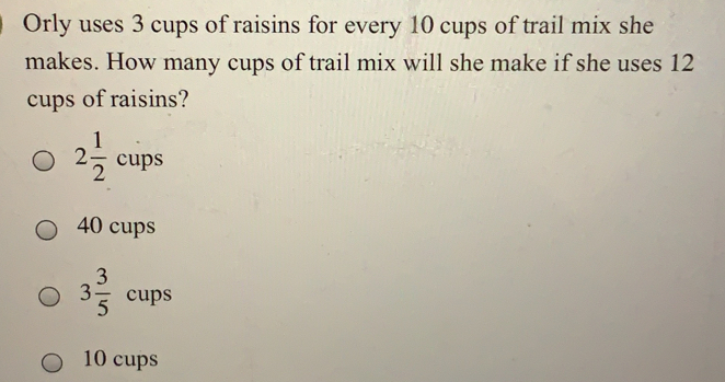 Orly uses 3 cups of raisins for every 10 cups of trail mix she
makes. How many cups of trail mix will she make if she uses 12
cups of raisins?
_ ^circ 
2 1/2  cups
40 cups
3 3/5  cups
10 cups