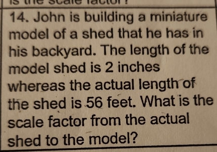 John is building a miniature 
model of a shed that he has in 
his backyard. The length of the 
model shed is 2 inches
whereas the actual length of 
the shed is 56 feet. What is the 
scale factor from the actual 
shed to the model?