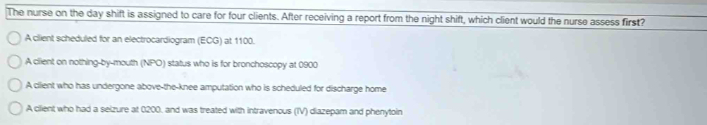 The nurse on the day shift is assigned to care for four clients. After receiving a report from the night shift, which client would the nurse assess first?
A client scheduled for an electrocardiogram (ECG) at 1100.
A client on nothing-by-mouth (NPO) status who is for bronchoscopy at 0900
A client who has undergone above-the-knee amputation who is scheduled for discharge home
A client who had a selzure at 0200. and was treated with intravenous (IV) diazepam and phenytoin