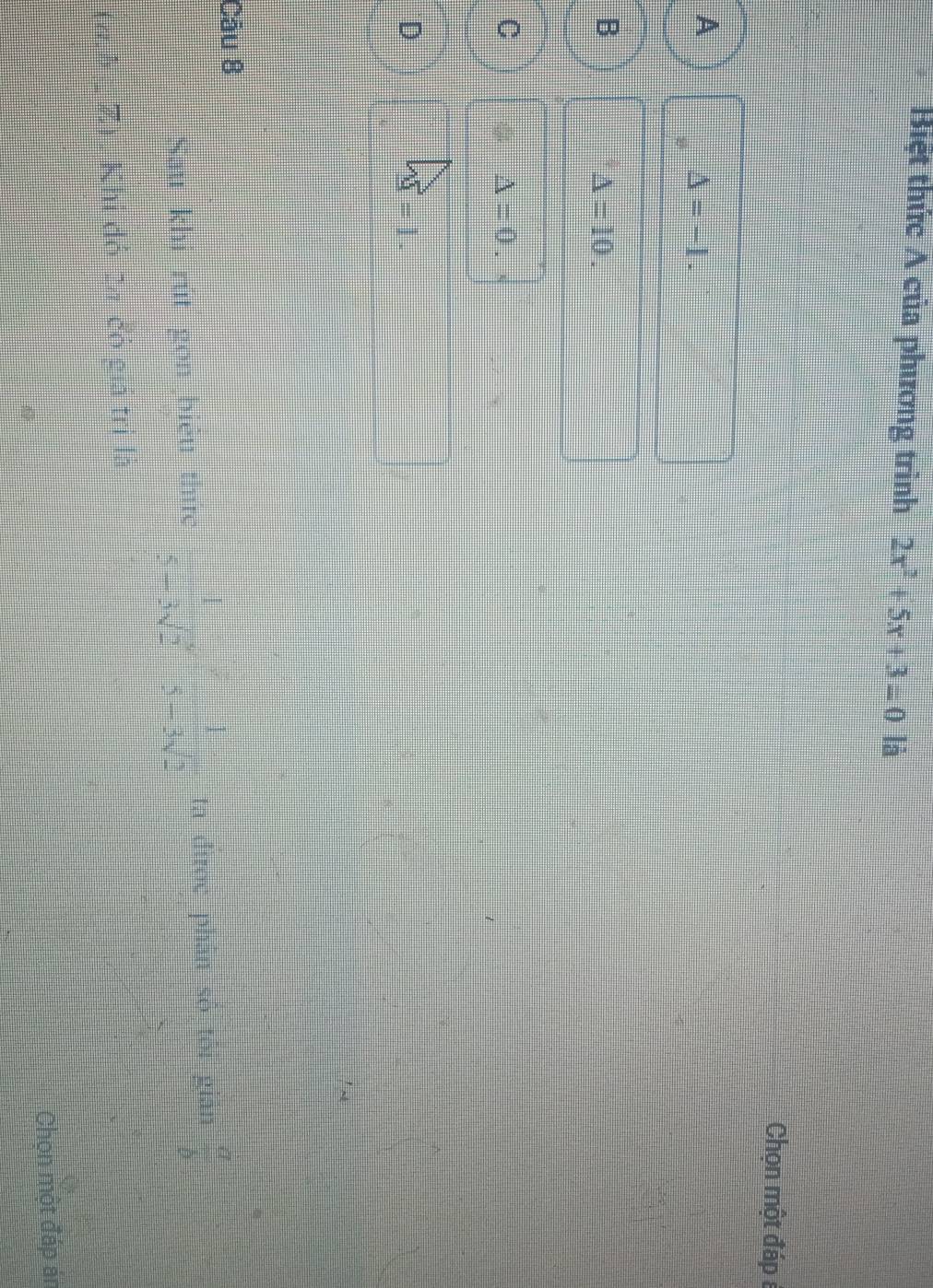 Biệt thức A của phương trình 2x^2+5x+3=0 là
Chọn một đáp 8
A
△ =-1.
B
△ =10.
C
△ =0.
D
V=1.=1. 
Cău 8
Sau khi rút gọn biểu thức  1/5-3sqrt(2) ·  1/5-3sqrt(2)  ta đirợc phân số tôi gián  a/b 
(đ,h Z). Khi đỏ ta đó giả trị là
Chọn một đáp án