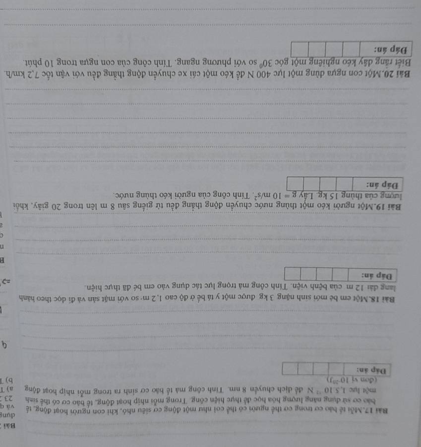 Bài 
dụng 
Bài 17.Mỗi tế bảo cơ trong cơ thể người có thể coi như một động cơ siêu nhỏ, khi con người hoạt động, tế và q 
bảo cơ sử dụng năng lượng hóa học để thực hiện công. Trong mỗi nhịp hoạt động, tế bảo cơ có thể sinh 23
một lực 1,5:10^(-12)N để dịch chuyển 8 nm. Tính công mà tế bào cơ sinh ra trong mỗi nhịp hoạt động a) T 
(đơn vị 10^(-20)J) b) 7
Đáp án: 
_ 
_ 
_ 
_ 
_ 
_ 
Bài 18.Một em bé mới sinh nặng 3 kg được một y tá bế ở độ cao 1,2 m · so với mặt sản và đi dọc theo hành 
lang đài 12 m của bệnh viện. Tính công mà trọng lực tác dụng vào em bé đã thực hiện. 
Đáp án: 
_ 
B 
_ 
n 
a 
_ 

_ 
Bài 19.Một người kéo một thùng nước chuyển động thẳng đều từ giếng sâu 8 m lên trong 20 giây, khổi 
lượng của thùng 15 kg. Lầy g=10m/s^2. Tính công của người kéo thùng nước. 
Đáp án: 
_ 
_ 
_ 
_ 
_ 
_ 
Bài 20.Một con ngựa dùng một lực 400 N để kéo một cái xe chuyển động thẳng đều với vận tốc 7,2 km/h. 
Biết rằng đây kéo nghiêng một góc 30° so với phương ngang. Tính công của con ngựa trong 10 phút. 
Đáp án: 
_ 
_