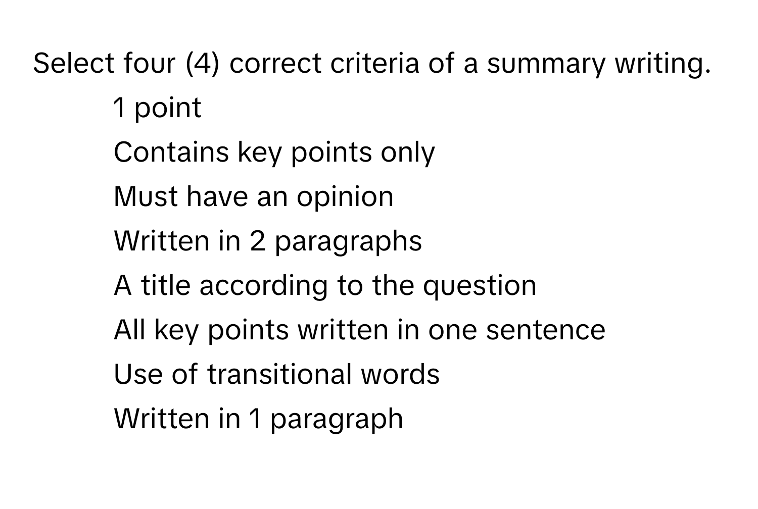 Select four (4) correct criteria of a summary writing.
* 1 point
Contains key points only
Must have an opinion
Written in 2 paragraphs
A title according to the question
All key points written in one sentence
Use of transitional words
Written in 1 paragraph