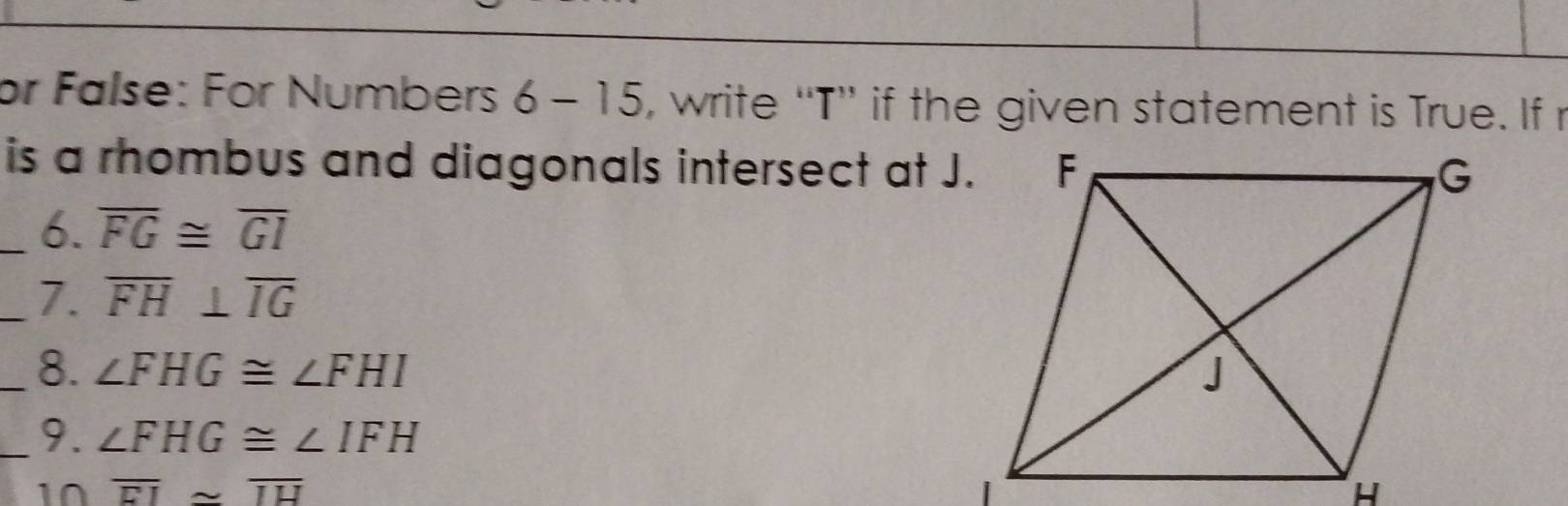 or False: For Numbers 6-15 , write “T” if the given statement is True. If r
is a rhombus and diagonals intersect at J. 
_6. overline FG≌ overline GI
_7. overline FH⊥ overline IG
_8. ∠ FHG≌ ∠ FHI
_9、 ∠ FHG≌ ∠ IFH
10 overline EI≌ overline IH