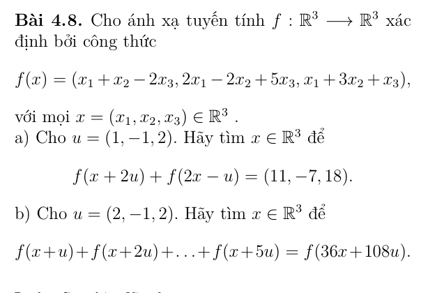 Cho ánh xạ tuyến tính f:R^3to R^3xac
định bởi công thức
f(x)=(x_1+x_2-2x_3,2x_1-2x_2+5x_3, x_1+3x_2+x_3), 
với mọi x=(x_1, x_2, x_3)∈ R^3. 
a) Cho u=(1,-1,2). Hãy tìm x∈ R^3 để
f(x+2u)+f(2x-u)=(11,-7,18). 
b) Cho u=(2,-1,2). Hãy timx∈ R^3 để
f(x+u)+f(x+2u)+...+f(x+5u)=f(36x+108u).