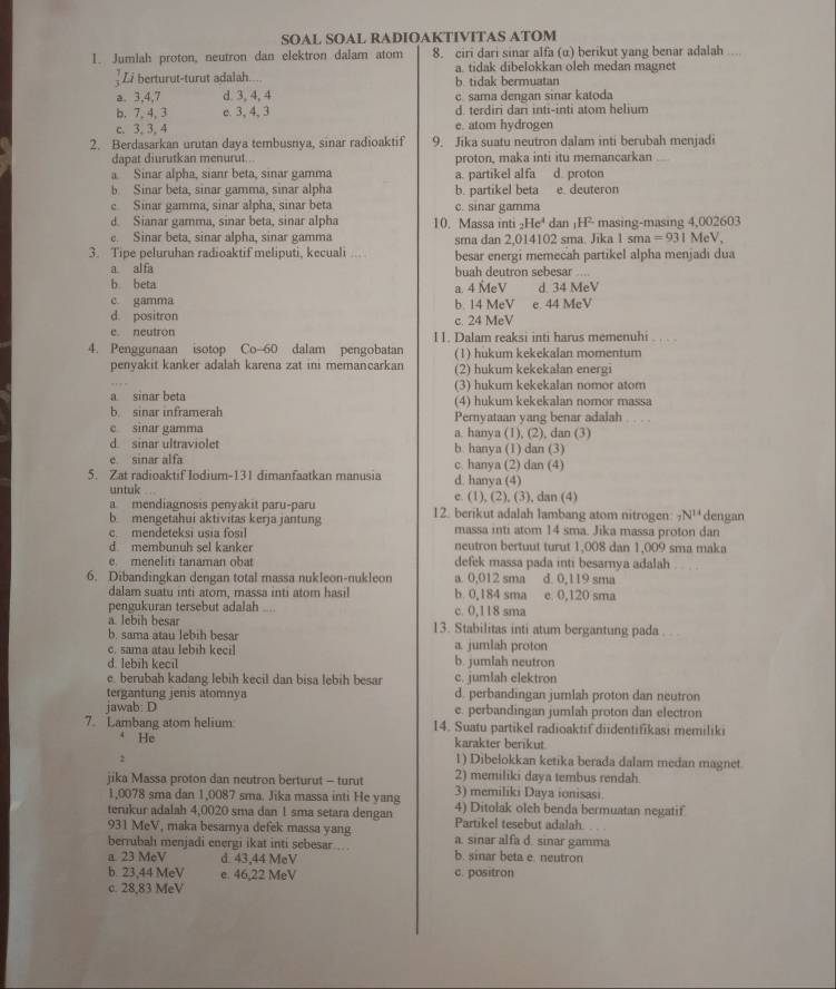 SOAL SOAL RADIOAKTIVITAS ATOM
1. Jumlah proton, neutron dan elektron dalam atom 8. ciri dari sinar alfa (α) berikut yang benar adalah ....
a. tidak dibelokkan oleh medan magnet
Li berturut-turut adalah.... b. tidak bermuatan
a. 3,4,7 d. 3, 4, 4 c. sama dengan sinar katoda
b. 7, 4, 3 c. 3, 4, 3 d. terdiri dari inti-inti atom helium
c. 3, 3, 4 e. atom hydrogen
2. Berdasarkan urutan daya tembusnya, sinar radioaktif 9. Jika suatu neutron dalam inti berubah menjadi
dapat diurutkan menurut.. proton, maka inti itu memancarkan
Sinar alpha, sianr beta, sinar gamma
b. Sinar beta, sinar gamma, sinar alpha b. partikel beta a. partikel alfa d. proton e. deuteron
c. Sinar gamma, sinar alpha, sinar beta c. sinar gamma
d. Sianar gamma, sinar beta, sinar alpha 10. Massa inti _2He^4dan H- masing-masing 4,002603
e. Sinar beta, sinar alpha, sinar gamma sma dan 2.014102 sma. Jika 1 sm =931MeV.
3. Tipe peluruhan radioaktif meliputi, kecuali ... besar energi memecah partikel alpha menjadi dua
a al fa buah deutron sebesar ..  
b beta a. 4 MeV d. 34 MeV
c. gamma b. 14 MeV e. 44 MeV
d. positron c. 24 MeV
e neutron I 1. Dalam reaksi inti harus memenuhi .. .
4. Penggunaan isotop Co-60 dalam pengobatan (1) hukum kekekalan momentum
penyakit kanker adalah karena zat ini memancarkan (2) hukum kekekalan energı
a sinar beta (3) hukum kekekalan nomor atom
b. sinar inframerah (4) hukum kekekalan nomor massa . . . .
Pernyataan yang benar adalah
c sinar gamma a. hanya (1), (2), dan (3)
d sinar ultraviolet b. hanya (1) dan (3)
e sinar alfa c. hanya (2) dan (4)
5. Zat radioaktif Iodium-131 dimanfaatkan manusia d. hanya (4)
untuk
a mendiagnosis penyakit paru-paru e. (1), (2), (3), dan (4)
b mengetahui aktivitas kerja jantung 12. berikut adalah lambang atom nitrogen _7N^(14) dengan
massa inti atom 14 sma. Jika massa proton dan
c. mendeteksi usia fosil neutron bertuut turut 1,008 dan 1,009 sma maka
d membunuh sel kanker
e. meneliti tanaman oba defek massa pada inti besarnya adalah . . . .
6. Dibandingkan dengan total massa nukleon-nukleon a. 0,012 sma d. 0,119 sma
dalam suatu inti atom, massa inti atom hasil b. 0,184 sma e. 0,120 sma
pengukuran tersebut adalah .... c. 0,118 sma
a. lebih besar 13. Stabilitas inti atum bergantung pada . ..
b. sama atau lebih besar
c. sama atau lebih  ecil a. jumlah proton
d. lebih keci b. jumlah neutron
e. berubah kadang lebih kecil dan bisa lebih besar c. jumlah elektron
tergantung jenis atomnya d. perbandingan jumlah proton dan neutron
jawab: D e. perbandingan jumlah proton dan electron
7. Lambang atom helium 14. Suatu partikel radioaktif diidentifikasi memiliki
4 He karakter berikut
2
1) Dibelokkan ketika berada dalam medan magnet.
jika Massa proton dan neutron berturut - turut 2) memiliki daya tembus rendah.
3) memiliki Daya ionisasi
1,0078 sma dan 1,0087 sma. Jika massa inti He yang 4) Ditolak oleh benda bermuatan negatif
tenikur adalah 4,0020 sma dan 1 sma setara dengan Partikel tesebut adalah
931 MeV, maka besarnya defek massa yang a. sinar alfa d. sinar gamma
berrubah menjadi energi ikat inti sebesar
a. 23 MeV d. 43,44 MeV b. sinar beta e. neutron
b. 23,44 MeV e. 46,22 MeV c. positron
c. 28,83 MeV