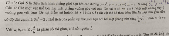 Gọi S là diện tích hình phẳng giới hạn bởi các đường y=x^2, y=x, x=0, x=2. S bằng 
Câu 4: Cắt một vật thể bởi hai mặt phẳng vuông góc với trục Ox tại x=1 và x=3 5, | -x²|
vuông góc với trục Ox tại điểm có hoành độ x(1≤ x≤ 3) cắt vật thể đó theo thiết diện là một tam giác đều Một mặt phẳng tùy ý
có độ dài cạnh là 3x^2-2. Thể tích của phần vật thể giới hạn bởi hai mặt phẳng trên bằng  a/b sqrt(c). Tính a-b+c
Với a, b, c∈ Z,  a/b  là phân số tối giản, c là số nguên tố. 
(a). 2x+4u-mz+2=0 , Tim m đề (α) và