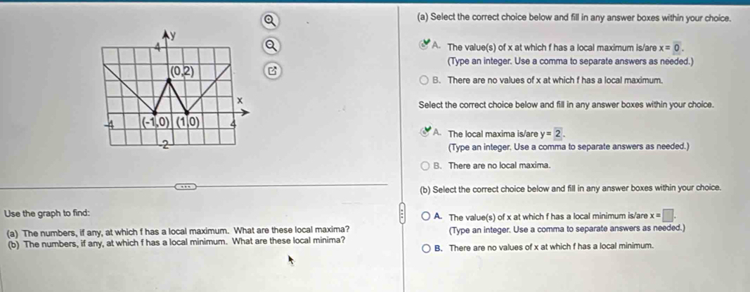 Select the correct choice below and fill in any answer boxes within your choice.
a
A. The value(s) of x at which f has a local maximum is/are x=overline 0.
(Type an integer. Use a comma to separate answers as needed.)
B
B. There are no values of x at which f has a local maximum.
Select the correct choice below and fill in any answer boxes within your choice.
A. The local maxima is/are y=2.
(Type an integer. Use a comma to separate answers as needed.)
B. There are no local maxima.
(b) Select the correct choice below and fill in any answer boxes within your choice.
Use the graph to find:
A. The value(s) of x at which f has a local minimum is/are x=□ .
(a) The numbers, if any, at which f has a local maximum. What are these local maxima? (Type an integer. Use a comma to separate answers as needed.)
(b) The numbers, if any, at which f has a local minimum. What are these local minima?
B. There are no values of x at which f has a local minimum.