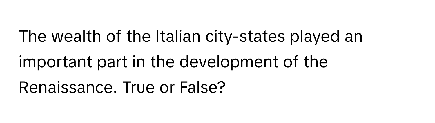 The wealth of the Italian city-states played an important part in the development of the Renaissance. True or False?