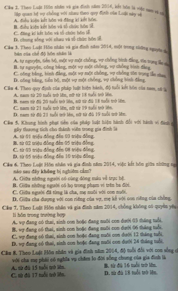 Cầu 2. Theo Luật Hôu nhân và gia đinh năm 2014, kết hôn là việc nam vì vũ
lập quan hệ vợ chồng với nhau theo quy định của Luật nây và
A. điều kiện kết hôn và đăng kí kết hôn.
B. điều kiện kết hôn và tổ chức hôn lễ,
C. đăng kí kết hôn và tổ chức hôn lễ,
D. chung sống với nhau và tổ chức bôn lễ,
Câu 3. Theo Luật Hôn nhân và gia đinh năm 2014, một trong những nguyên ủà
bản của chế độ hôn nhân là
A. tự nguyện, tiến bộ, một vợ một chông, vợ chẳng binh đẳng, tôo trụng lần du
B. tự nguyện, công bảng, một vợ một chồng, vợ chông bình đẳng
C. công bảng, bình đẳng, một vợ một chông, vợ chồng tôn trọng lần nhau
D. công bảng, tiến bộ, một vợ một chồng, vợ chồng bình đẳng,
Câu 4. Theo quy định của pháp luật hiện hành, độ tuổi kết hôn của nam, nữ là
A. nam từ 20 tuổi trở lên, nữ từ 18 tuổi trở lên.
B. nam tử đá 20 tuổi trở lên, nữ tử đá 18 tuổi trở lên.
C. nam từ 21 tuổi trở lên, nữ từ 19 tuổi trở lên.
D. nam từ đá 21 tuổi trở lên, nữ từ đá 19 tuổi trở lên.
Câu 5. Khung hình phạt tiền của pháp luật hiện hành đối với hành vi đánh 4
gây thương tích cho thành viên trong gia đình là
A. từ 01 triệu đồng đến 03 triệu đồng.
B. từ 02 triệu đồng đến 05 triệu đồng.
C. từ 03 triệu đồng đến 08 triệu đồng.
D. từ 05 triệu đồng đến 10 triệu đồng.
Câu 6. Theo Luật Hôn nhân và gia đinh năm 2014, việc kết hôn giữa những ngữ
nảo sau đây không bị nghiêm cấm?
A. Giữa những người có cùng dòng máu về trực hệ.
B. Giữa những người có họ trong phạm vi trên ba đời.
C. Giữa người đã từmg là cha, mẹ nuôi với con nuôi.
D. Gifa cha dượng với con riêng của vợ, mẹ kế với con riêng của chồng,
Câu 7. Theo Luật Hôn nhân và gia đình năm 2014, chồng không có quyền yêu
l hôn trong trường hợp
A. vợ đang có thai, sinh con hoặc đang nuôi con dưới 03 tháng tuổi.
B. vợ đang có thai, sinh con hoặc đang nuôi con dưới 06 tháng tuổi.
C. vợ đang có thai, sinh con hoặc đang nuôi con đưới 12 tháng tuổi.
D. vợ đang có thai, sinh con hoặc đang nuôi con dưới 24 tháng tuổi.
Câu 8. Theo Luật Hôn nhân và gia đình năm 2014, độ tuổi đổi với con sống c
với cha mẹ phải có nghĩa vụ chăm lo đời sống chung của gia đình là
A. từ đù 15 tuổi trở lên. B. từ đủ 16 tuổi trở lên.
C. từ đủ 17 tuổi trở lên. D. từ đú 18 tuổi trở lên.