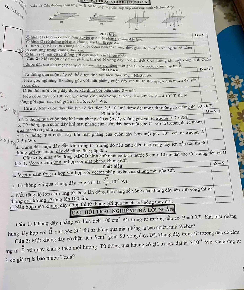 Hội Trác nghiệm đùng sai
1 thêm  Câu 1: Các đường cảm ứng từ B và khung dây dẫn sắp xếp như các hình về dưới đây:
D. 7,5m%
1
2
.
`
(3)
Phát biêu
D-S
Ở hình (1) không có tử thông xuyên qua mặt phẳng khung đây kín.
Ở hình (2) từ thông gửi qua khung dây kín là cực đại.
Ở hình (3) nếu đưa khung lên một đoạn nhỏ thì trong thời gian di chuyển khung sẽ có dòng
cên cảm ứng trong khung dây kín.
Ở hình (4) mật độ từ thông gửi qua mạch kín là lớn nhất,
Câu 2: Một cuộn dây tròn phẳng, kín có N vòng dây có diện tích S và đường kín một vòng là d. Cuộn
7 được đặt sao cho mặt phẳng của cuộn dây nghiêng một góc θ với vector cảm ứng từ B.
Phát biểu D-S
Từ thông qua cuộn dây có thể được tỉnh bởi biểu thức Phi _N=NBSsin θ .
Nếu góc nghiêng θvuông góc với mặt phẳng cuộn dây kín thì từ thông gửi qua mạch đạt giả
j cực đại.
Diện tích một vòng dây được xác định bởi biểu thức S=π d^2.. Nếu cuộn dây có 100 vòng, đường kính mỗi vòng là 6 cm, θ =30° và B=4.10^(-4)T thì từ
gông gửi qua mạch có giá trị là 56,5.10^(-5) Wb.
Câu 3: Một cuộn dây dẫn kín có tiết diện 2,5.10^(-4)m^2 được đặt trong từ trường có cường độ 0,028 T.
0°) - Me
Phát biêu
D-S
a. Từ thông qua cuộn dây khi mặt phẳng của cuộn dây vuông góc với từ trường là 7 mWb.
b. Từ thông qua cuộn dây khi mặt phẳng của cuộn dây hợp một góc 0°
qua mạch có giá trị âm. với từ trường thì từ thông
c. Từ thông qua cuộn dây khi mặt phẳng của cuộn dây hợp một góc 30° với từ trường là
3,5μWb.
d. Cũng đặt cuộn dây dẫn kín trong từ trường đó nếu tăng diện tích vòng dây lên gấp đôi thì từ
thông gửi qua cuộn dây đó cũng tăng gắp đôi.
hung dây đồng ABCD hình chữ nhật có kích thước 5cm* 10cm đặt vào từ trường đều có B
Câu 1: Khung dây phẳng có diện tích 100cm^2 đặt trong từ trườ
hung dây hợp với beginarrayr u Bendarray một góc 30° thì từ thông qua mặt phẳng là bao nhiêu mili Weber?
Câu 2: Một khung dây có diện tích 5cm^2 gồm 50 vòng dây. Đặt khung dây trong từ trường đều có cảm
mg từ beginarrayr u Bendarray và quay khung theo mọi hướng. Từ thông qua khung có giá trị cực đại là 5.10^(-3) Wb. Cảm ứng từ
3 có giá trị là bao nhiêu Tesla?